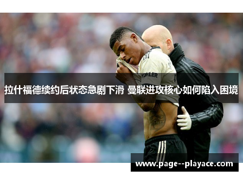 拉什福德续约后状态急剧下滑 曼联进攻核心如何陷入困境