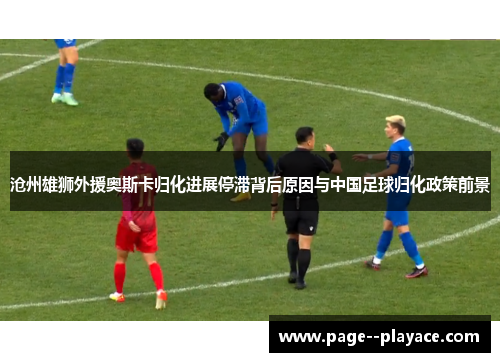 沧州雄狮外援奥斯卡归化进展停滞背后原因与中国足球归化政策前景