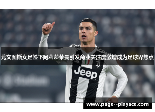 尤文图斯女足签下阿莉莎莱曼引发商业关注度激增成为足球界焦点