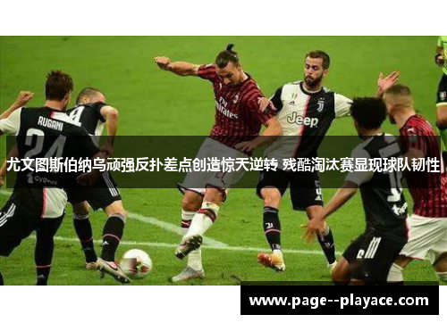 尤文图斯伯纳乌顽强反扑差点创造惊天逆转 残酷淘汰赛显现球队韧性