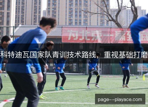 科特迪瓦国家队青训技术路线,重视基础打磨 科特迪瓦国家队青训技术路线,重视基础打磨
